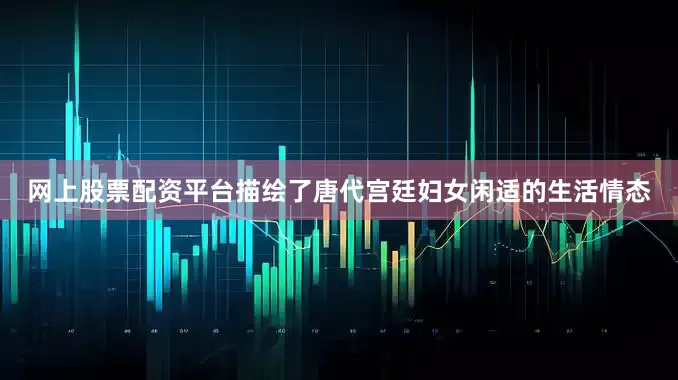 网上股票配资平台描绘了唐代宫廷妇女闲适的生活情态