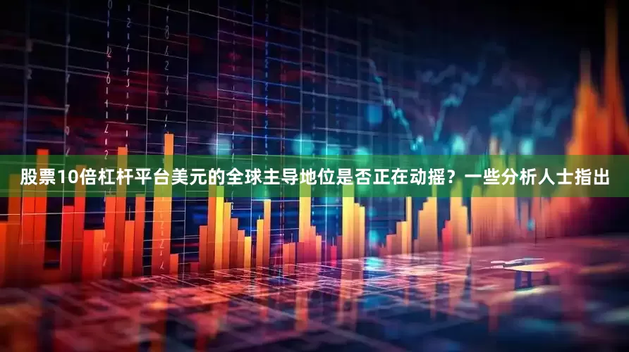 股票10倍杠杆平台美元的全球主导地位是否正在动摇？一些分析人士指出