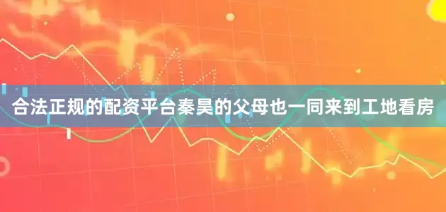 合法正规的配资平台秦昊的父母也一同来到工地看房