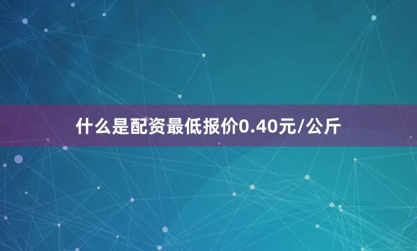 什么是配资最低报价0.40元/公斤