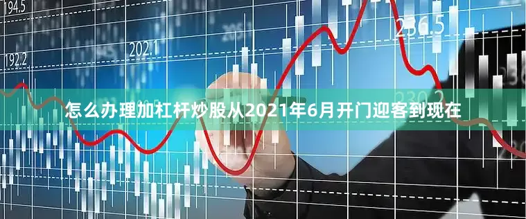 怎么办理加杠杆炒股从2021年6月开门迎客到现在