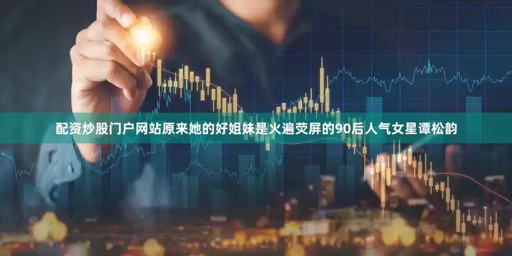 配资炒股门户网站原来她的好姐妹是火遍荧屏的90后人气女星谭松韵