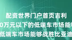 配资世界门户首页吉利公司在10万元以下的低端车市场能够战胜比亚迪
