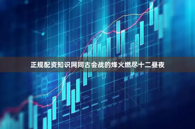 正规配资知识网同古会战的烽火燃尽十二昼夜