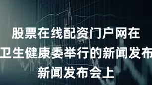 股票在线配资门户网在国家卫生健康委举行的新闻发布会上