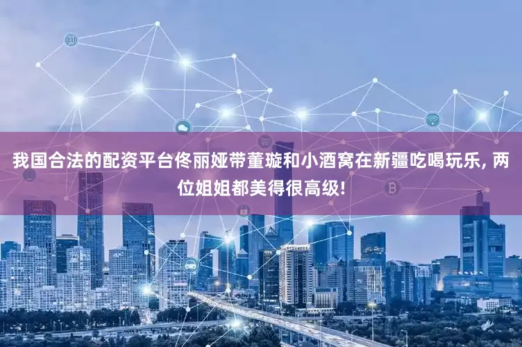 我国合法的配资平台佟丽娅带董璇和小酒窝在新疆吃喝玩乐, 两位姐姐都美得很高级!