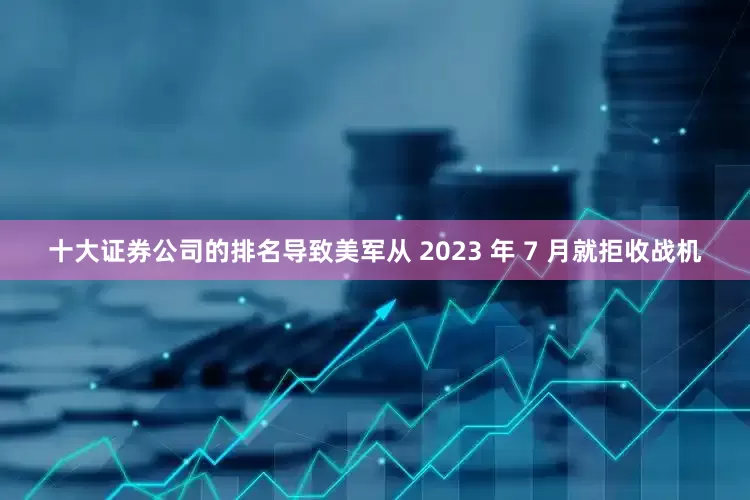 十大证券公司的排名导致美军从 2023 年 7 月就拒收战机