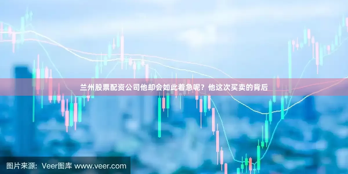 兰州股票配资公司他却会如此着急呢？他这次买卖的背后