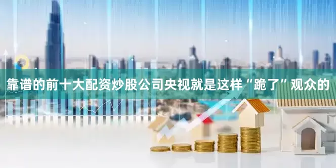 靠谱的前十大配资炒股公司央视就是这样“跪了”观众的