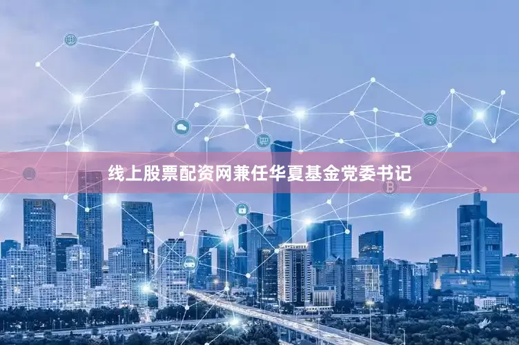 线上股票配资网兼任华夏基金党委书记